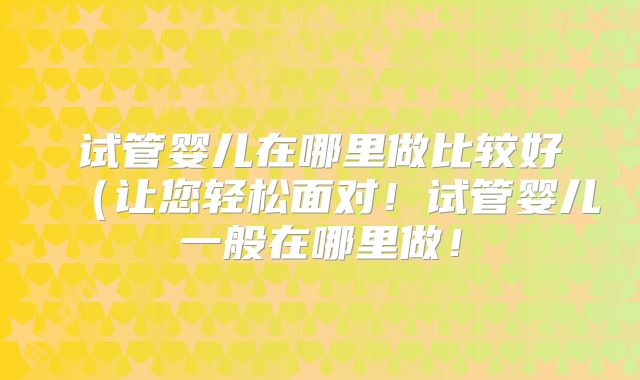 试管婴儿在哪里做比较好（让您轻松面对！试管婴儿一般在哪里做！