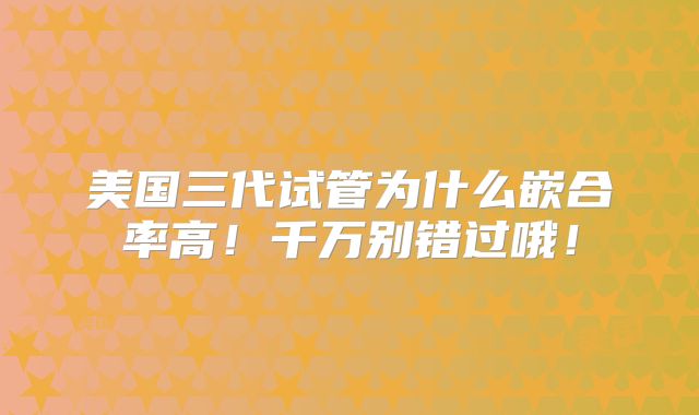 美国三代试管为什么嵌合率高!千万别错过哦!