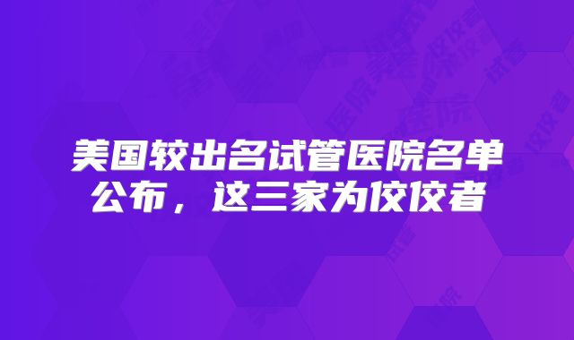 美国较出名试管医院名单公布,这三家为佼佼者