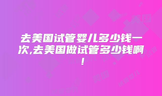 去美国试管婴儿多少钱一次,去美国做试管多少钱啊！