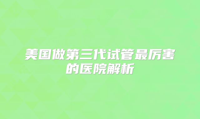 美国做第三代试管最厉害的医院解析
