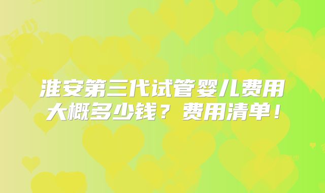 淮安第三代试管婴儿费用大概多少钱?费用清单!