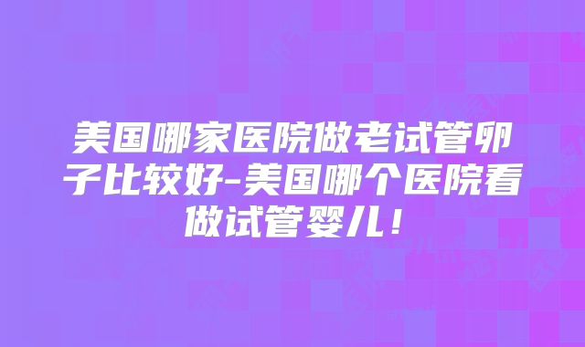 美国哪家医院做老试管卵子比较好-美国哪个医院看做试管婴儿！