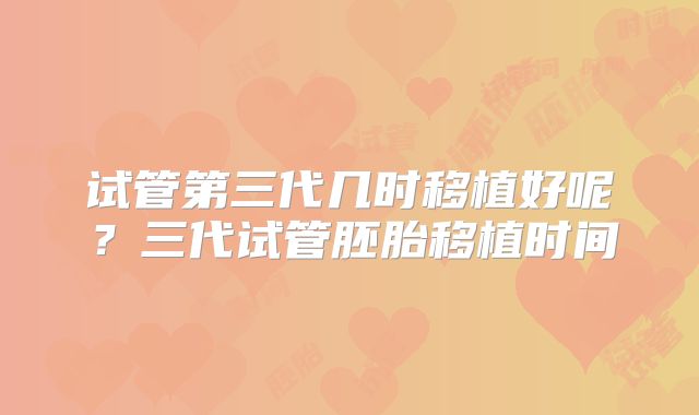试管第三代几时移植好呢？三代试管胚胎移植时间