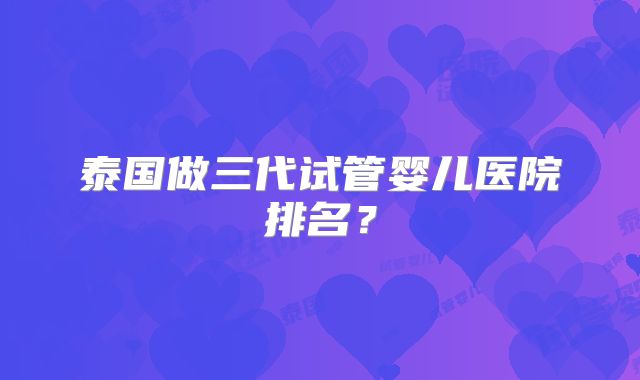 泰国做三代试管婴儿医院排名？