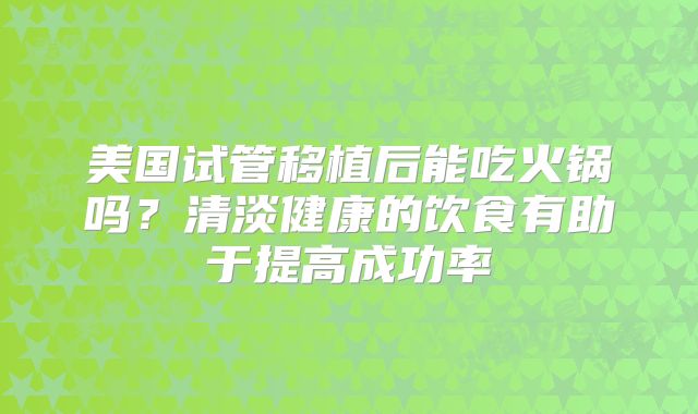 美国试管移植后能吃火锅吗？清淡健康的饮食有助于提高成功率