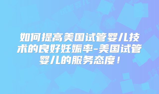 如何提高美国试管婴儿技术的良好妊娠率-美国试管婴儿的服务态度！