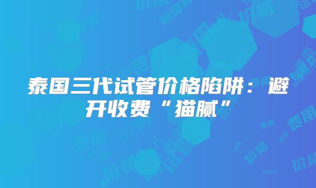 泰国三代试管价格陷阱：避开收费“猫腻”
