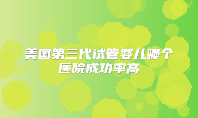 美国第三代试管婴儿哪个医院成功率高