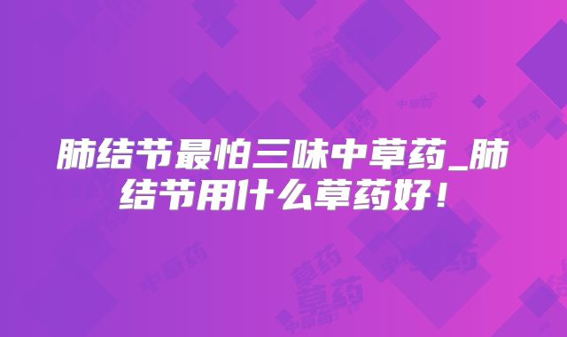 肺结节最怕三味中草药_肺结节用什么草药好!
