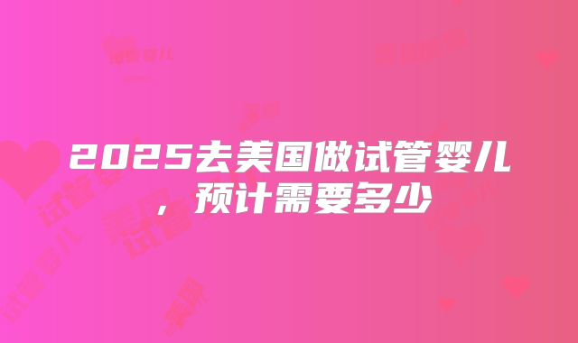 2025去美国做试管婴儿，预计需要多少