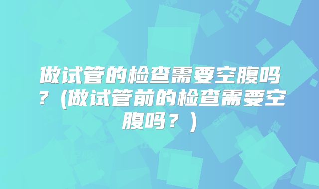 做试管的检查需要空腹吗?(做试管前的检查需要空腹吗?)
