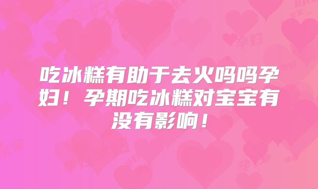 吃冰糕有助于去火吗吗孕妇！孕期吃冰糕对宝宝有没有影响！