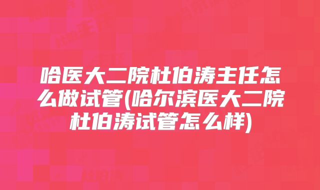 哈医大二院杜伯涛主任怎么做试管(哈尔滨医大二院杜伯涛试管怎么样)