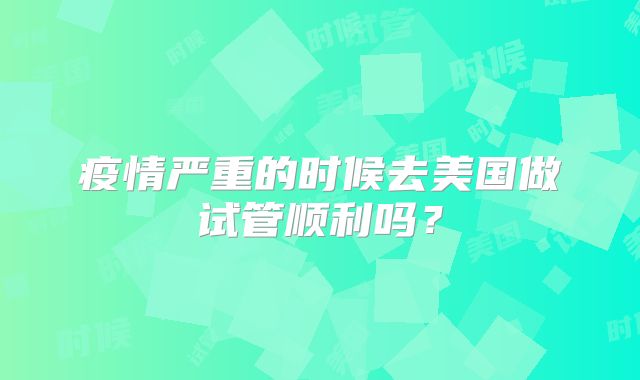 疫情严重的时候去美国做试管顺利吗？
