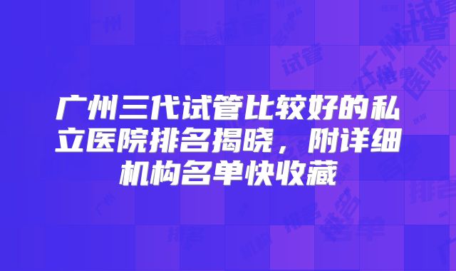 广州三代试管比较好的私立医院排名揭晓,附详细机构名单快收藏