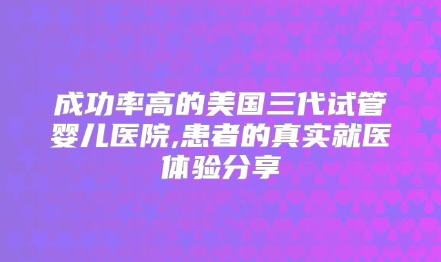 成功率高的美国三代试管婴儿医院,患者的真实就医体验分享