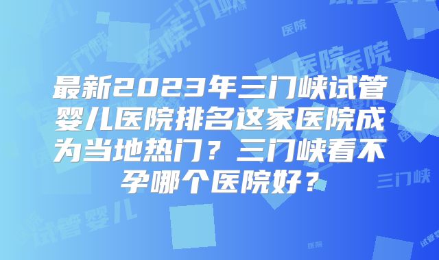 最新2023年三门峡试管婴儿医院排名这家医院成为当地热门？三门峡看不孕哪个医院好？
