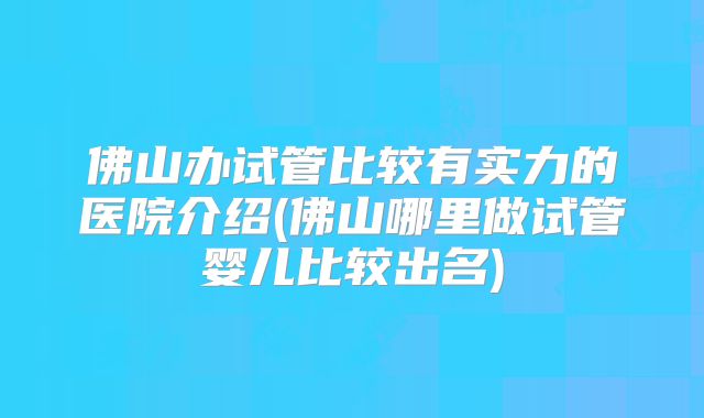 佛山办试管比较有实力的医院介绍(佛山哪里做试管婴儿比较出名)