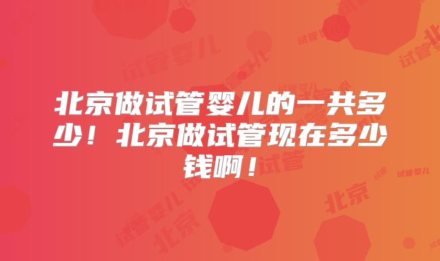 北京做试管婴儿的一共多少!北京做试管现在多少钱啊!