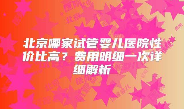 北京哪家试管婴儿医院性价比高？费用明细一次详细解析