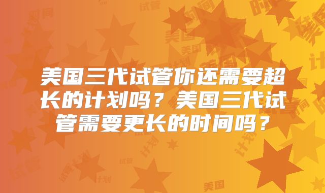 美国三代试管你还需要超长的计划吗？美国三代试管需要更长的时间吗？