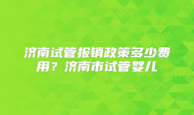济南试管报销政策多少费用？济南市试管婴儿