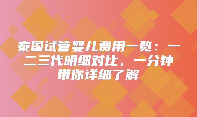 泰国试管婴儿费用一览：一二三代明细对比，一分钟带你详细了解
