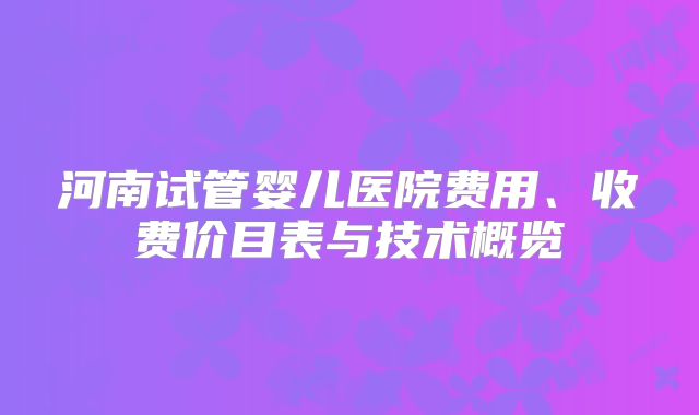 河南试管婴儿医院费用、收费价目表与技术概览