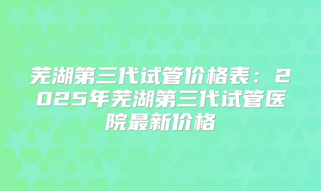 芜湖第三代试管价格表：2025年芜湖第三代试管医院最新价格