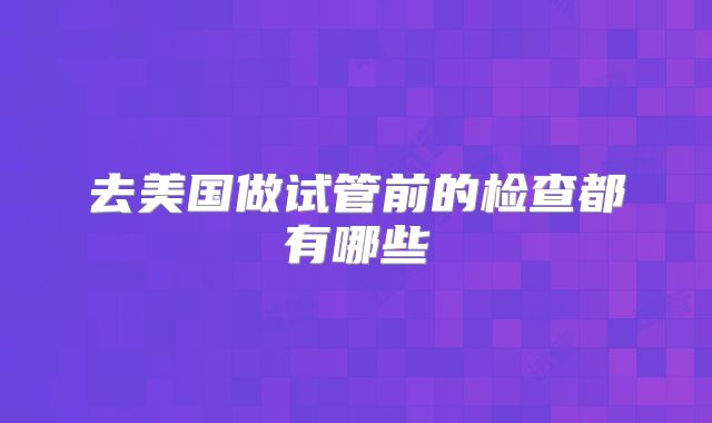 去美国做试管前的检查都有哪些