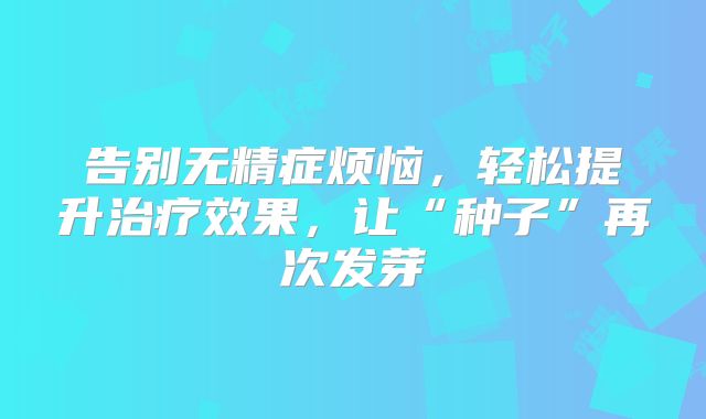 告别无精症烦恼，轻松提升治疗效果，让“种子”再次发芽