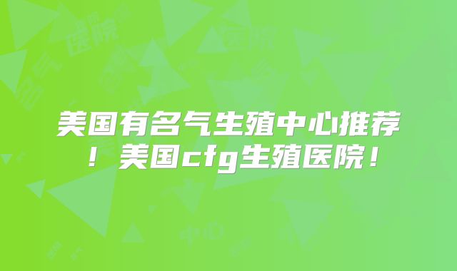 美国有名气生殖中心推荐！美国cfg生殖医院！