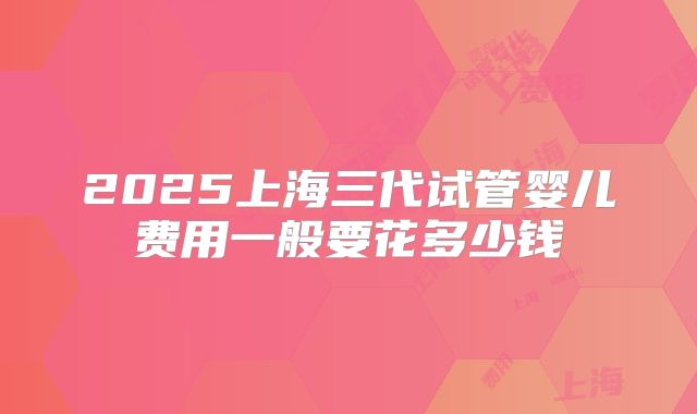 2025上海三代试管婴儿费用一般要花多少钱