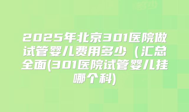 2025年北京301医院做试管婴儿费用多少（汇总全面(301医院试管婴儿挂哪个科)