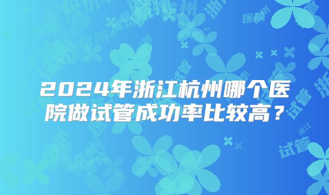2024年浙江杭州哪个医院做试管成功率比较高？