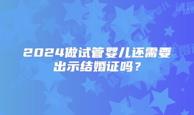 2024做试管婴儿还需要出示结婚证吗？