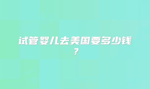 试管婴儿去美国要多少钱？
