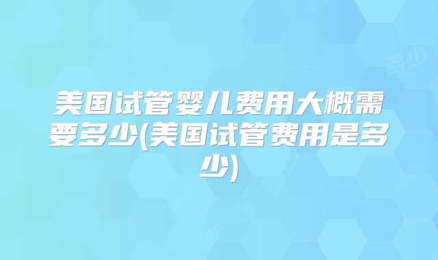 美国试管婴儿费用大概需要多少(美国试管费用是多少)
