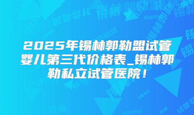 2025年锡林郭勒盟试管婴儿第三代价格表_锡林郭勒私立试管医院!