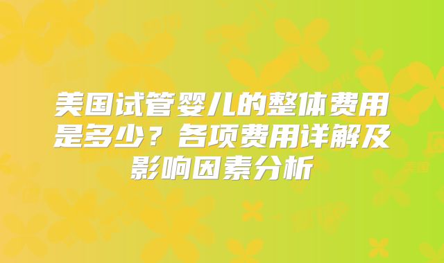 美国试管婴儿的整体费用是多少？各项费用详解及影响因素分析
