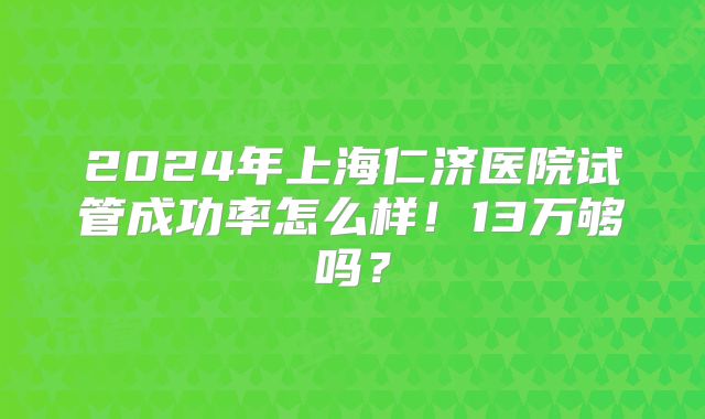 2024年上海仁济医院试管成功率怎么样！13万够吗？