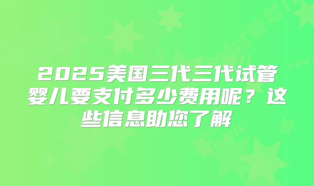 2025美国三代三代试管婴儿要支付多少费用呢？这些信息助您了解