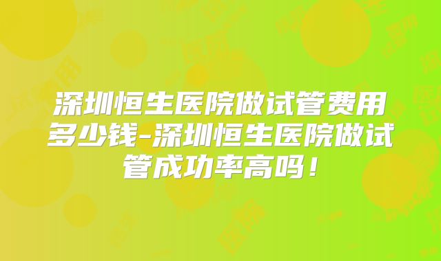 深圳恒生医院做试管费用多少钱-深圳恒生医院做试管成功率高吗！
