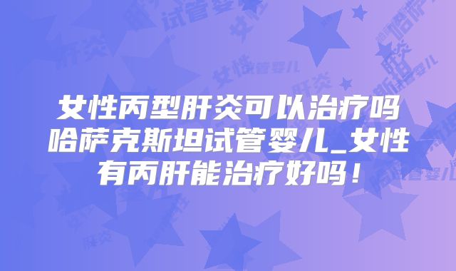 女性丙型肝炎可以治疗吗哈萨克斯坦试管婴儿_女性有丙肝能治疗好吗！