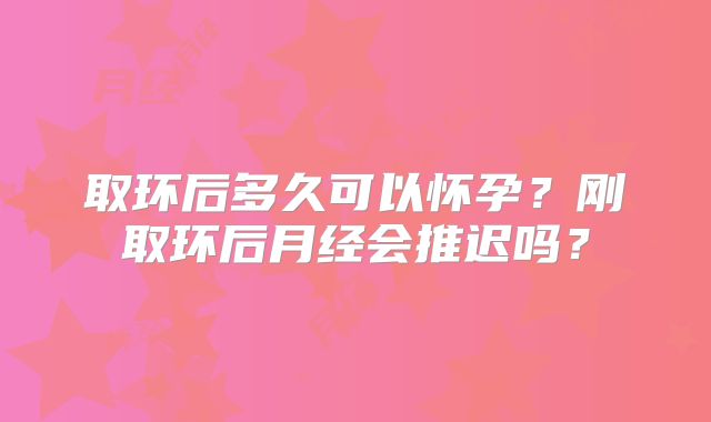取环后多久可以怀孕？刚取环后月经会推迟吗？