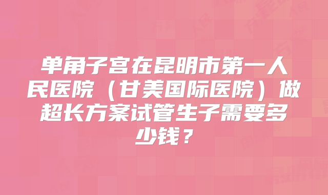 单角子宫在昆明市第一人民医院(甘美国际医院)做超长方案试管生子需要多少钱?
