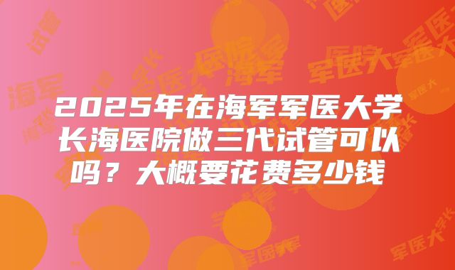 2025年在海军军医大学长海医院做三代试管可以吗？大概要花费多少钱