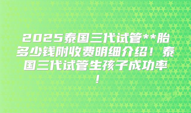 2025泰国三代试管**胎多少钱附收费明细介绍！泰国三代试管生孩子成功率！