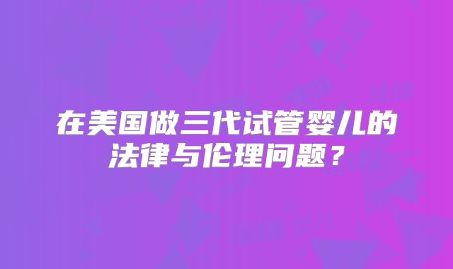 在美国做三代试管婴儿的法律与伦理问题？